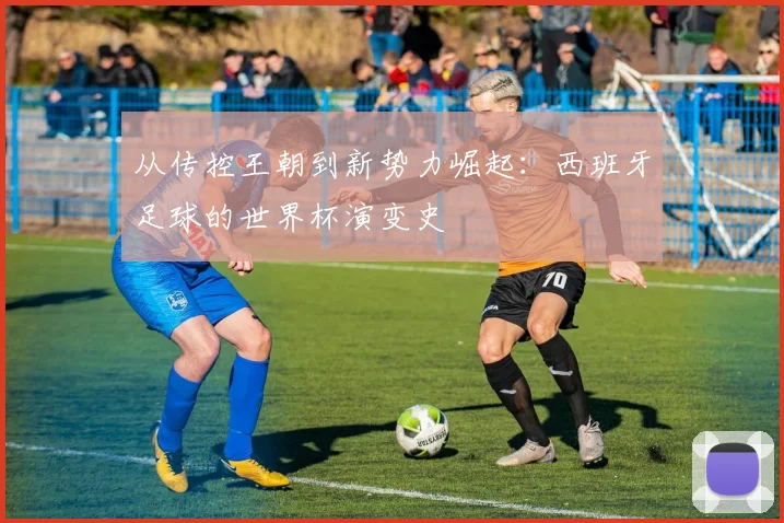 从传控王朝到新势力崛起：西班牙足球的世界杯演变史