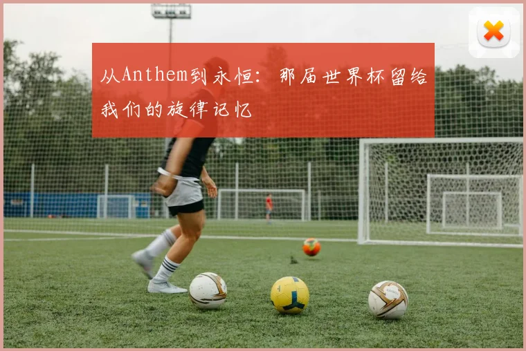从Anthem到永恒：那届世界杯留给我们的旋律记忆