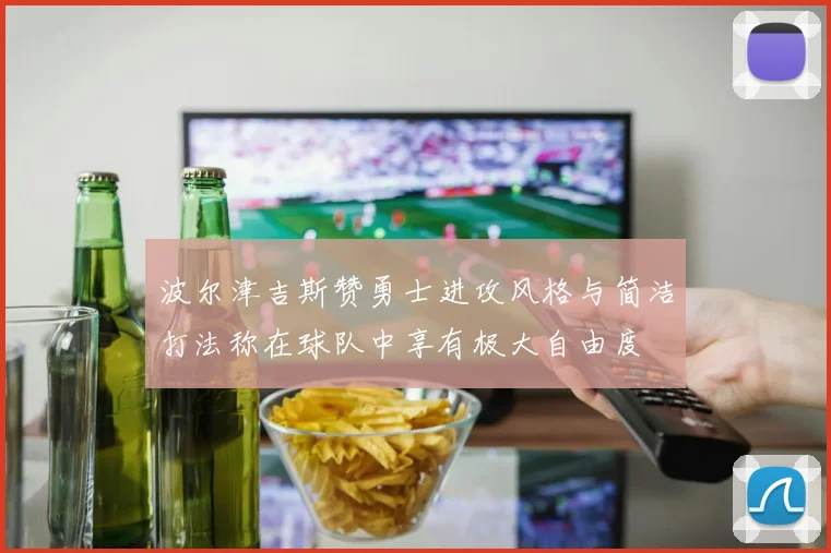 波尔津吉斯赞勇士进攻风格与简洁打法称在球队中享有极大自由度