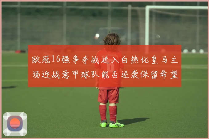 欧冠16强争夺战进入白热化皇马主场迎战意甲球队能否逆袭保留希望