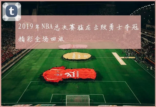 2019年NBA总决赛猛龙击败勇士夺冠精彩全场回放